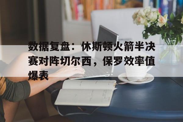 关于数据复盘：休斯顿火箭半决赛对阵切尔西，保罗效率值爆表的信息